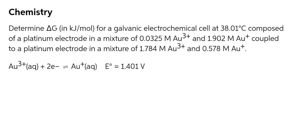 Chemistry
Determine AG (in kJ/mol) for a galvanic electrochemical cell at 38.01°C composed
of a platinum electrode in a mixture of 0.0325 M Au3+ and 1.902 M Au+
to a platinum electrode in a mixture of 1.784 M Au3+ and 0.578 M Au+.
coupled
Au3+(ag) + 2e- =
Au+(aq) E° = 1.401 V
