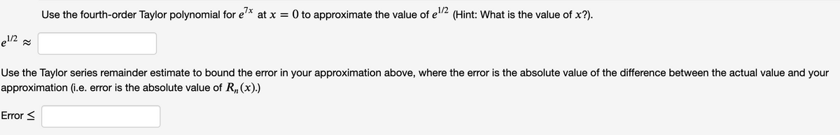 Use the fourth-order Taylor polynomial for e'* at x = 0 to approximate the value of e"2 (Hint: What is the value of x?).
e1/2 =
Use the Taylor series remainder estimate to bound the error in your approximation above, where the error is the absolute value of the difference between the actual value and your
approximation (i.e. error is the absolute value of R, (x).)
Error <
