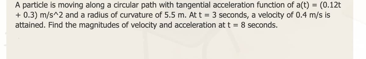 A particle is moving along a circular path with tangential acceleration function of a(t) = (0.12t
+ 0.3) m/s^2 and a radius of curvature of 5.5 m. At t = 3 seconds, a velocity of 0.4 m/s is
attained. Find the magnitudes of velocity and acceleration at t = 8 seconds.
