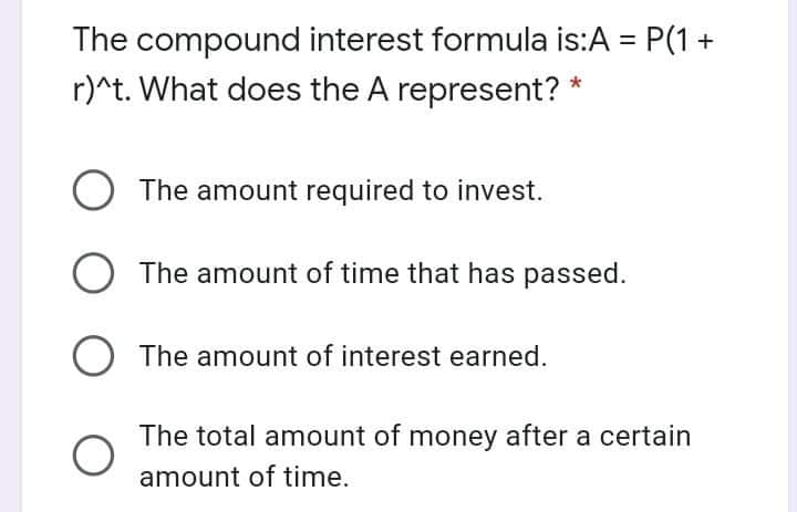 The compound interest formula is:A = P(1+
r)^t. What does the A represent?
The amount required to invest.
The amount of time that has passed.
The amount of interest earned.
The total amount of money after a certain
amount of time.
