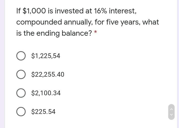 If $1,000 is invested at 16% interest,
compounded annually, for five years, what
is the ending balance? *
O $1,225,54
$22,255.40
O $2,100.34
O $225.54
