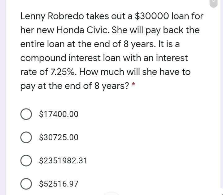 Lenny Robredo takes out a $30000 loan for
her new Honda Civic. She will pay back the
entire loan at the end of 8 years. It is a
compound interest loan with an interest
rate of 7.25%. How much will she have to
pay at the end of 8 years? *
O $17400.00
O $30725.00
O $2351982.31
O $52516.97
