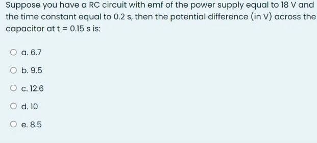 Suppose you have a RC circuit with emf of the power supply equal to 18 V and
the time constant equal to 0.2 s, then the potential difference (in V) across the
capacitor at t = 0.15 s is:
O a. 6.7
O b. 9.5
O c. 12.6
O d. 10
O e. 8.5
