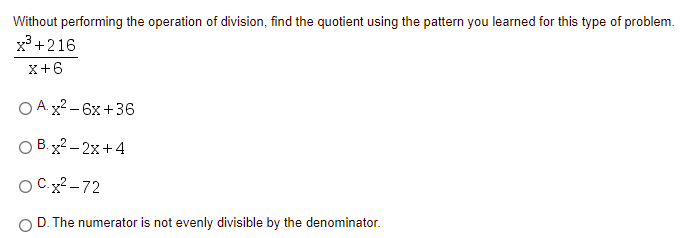 Without performing the operation of division, find the quotient using the pattern you learned for this type of problem.
x? +216
x+6
O A x2 – 6x +36
O B. x2 – 2x+4
O Cx?-72
O D. The numerator is not evenly divisible by the denominator.
