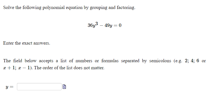 Solve the following polynomial equation by grouping and factoring.
36y3 – 49y = 0
Enter the exact answers.
The field below accepts a list of numbers or formulas separated by semicolons (e.g. 2; 4; 6 or
x + 1; x – 1). The order of the list does not matter.
y =
