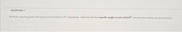 QUESTION 1
The fluid's specific gravity and volume are 0.92 and 81.5 ft?, respectively, Determine the fluid specific weight in unit of lbfi/ft3 Round to the nearest one decimal place.