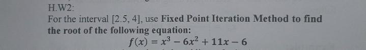 H.W2:
For the interval [2.5, 4], use Fixed Point Iteration Method to find
the root of the following equation:
f(x) = x³ - 6x² + 11x-6