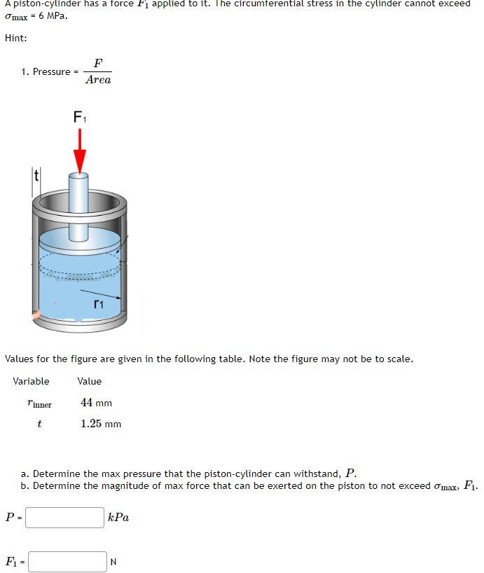 A piston-cylinder has a force F₁ applied to it. The circumferential stress in the cylinder cannot exceed
Omax = 6 MPa.
Hint:
1. Pressure =
F
Area
P =
F₁
F₁-
OG
Values for the figure are given in the following table. Note the figure may not be to scale.
Variable
Value
T'inner
44 mm
t
1.25 mm
r1
a. Determine the max pressure that the piston-cylinder can withstand, P.
b. Determine the magnitude of max force that can be exerted on the piston to not exceed omax, F1.
kPa
N