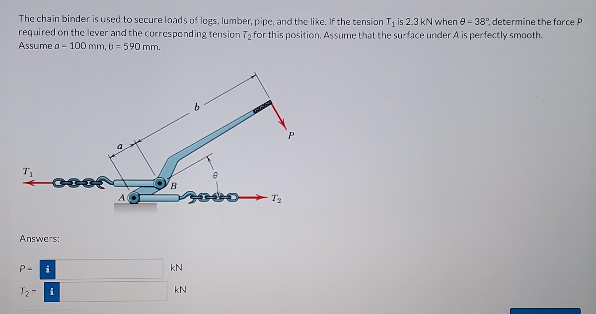 The chain binder is used to secure loads of logs, lumber, pipe, and the like. If the tension T₁ is 2.3 kN when 0 = 38°, determine the force P
required on the lever and the corresponding tension T₂ for this position. Assume that the surface under A is perfectly smooth.
Assume a = 100 mm, b = 590 mm.
T₁
Answers:
P =
T₂ =
a
A
B
KN
KN
6
Posson
T2
P