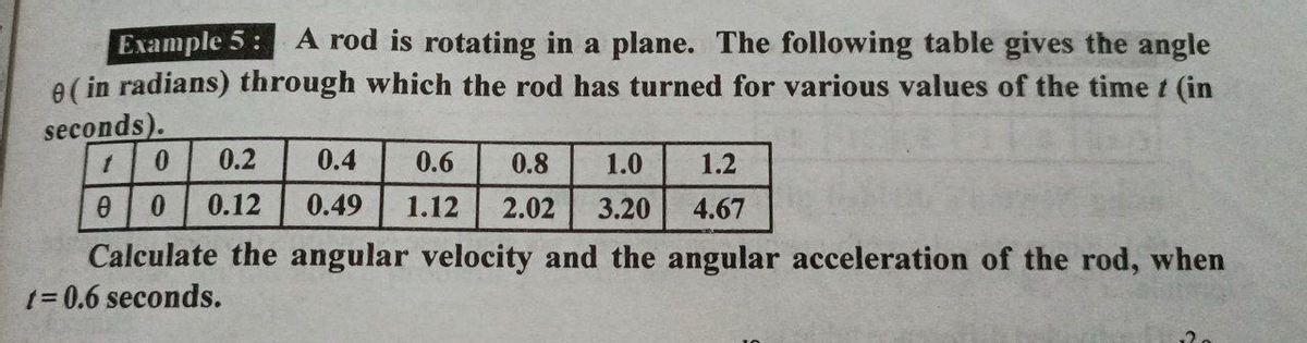 Example 5:
A rod is rotating in a plane. The following table gives the angle
e (in radians) through which the rod has turned for various values of the time t (in
seconds).
1 0 0.2
1.2
0.4 0.6 0.8 1.0
0.49 1.12 2.02 3.20 4.67
0
0 0.12
Calculate the angular velocity and the angular acceleration of the rod, when
t=0.6 seconds.