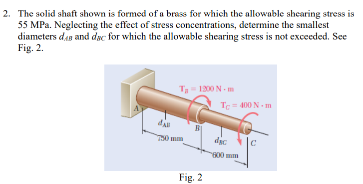 2. The solid shaft shown is formed of a brass for which the allowable shearing stress is
55 MPa. Neglecting the effect of stress concentrations, determine the smallest
diameters daB and dBc for which the allowable shearing stress is not exceeded. See
Fig. 2.
TB = 1200 N. m
dAB
750 mm
B
Fig. 2
Tc = 400 N.m
dBc
600 mm