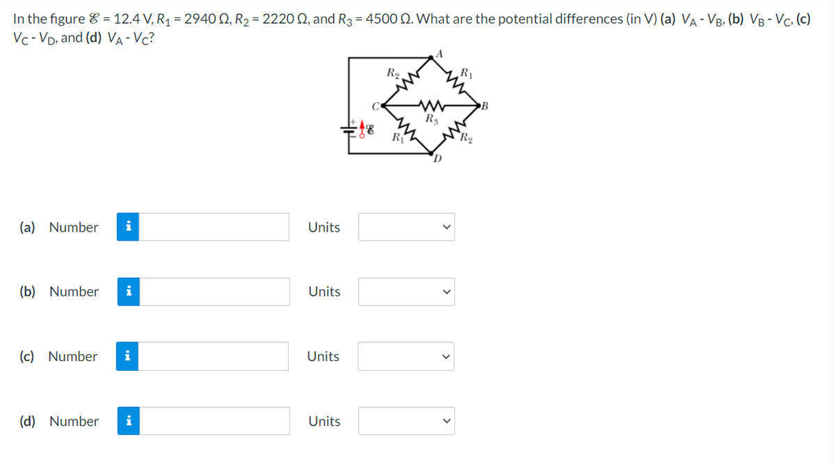 In the figure = 12.4 V, R₁ = 2940 , R₂ = 222002, and R3 = 4500 Q. What are the potential differences (in V) (a) VA - VB, (b) VB - VC, (c)
Vc-VD, and (d) VA-VC?
(a) Number i
(b) Number i
(c) Number i
(d) Number i
Units
Units
Units
Units
R₂
Z
R$
D
R₁