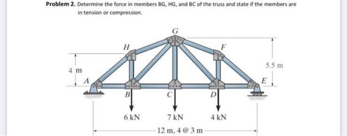 Problem 2. Determine the force in members BG, HG, and BC of the truss and state if the members are
in tension or compression.
4 m
H
6 kN
7 kN
12 m, 4@3m-
D
4 kN
5.5 m
E