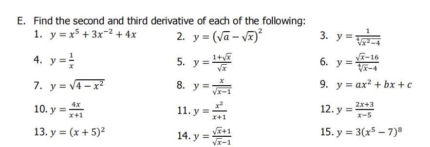 E. Find the second and third derivative of each of the following:
1. у %3D х5 + 3х-2 + 4х
2. y = (Vā – V)
3. у 3
-4
4. y =
5. = 1+v
y =
У-16
6. у 3
Vx-4
7. у %3DV4 — х2
8. y =
9. у 3 ах2 + bx + с
4х
10. у %3D
x2
11. у %3D
х+1
2х+3
12. у %3D
х-5
х+1
13. у %3D (х + 5)2
Vx+1
14. у 3
Vx-1
15. у %3D 3(x5 — 7)8
