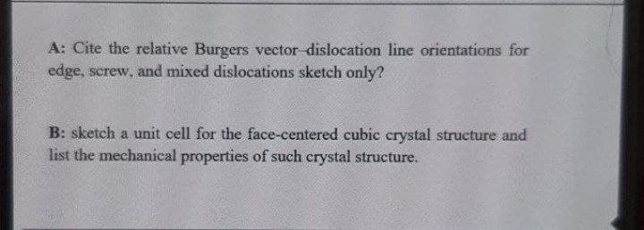 A: Cite the relative Burgers vector dislocation line orientations for
edge, screw, and mixed dislocations sketch only?
B: sketch a unit cell for the face-centered cubic crystal structure and
list the mechanical properties of such crystal structure.
