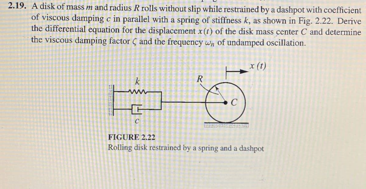 2.19. A disk of mass m and radius R rolls without slip while restrained by a dashpot with coefficient
of viscous damping c in parallel with a spring of stiffness k, as shown in Fig. 2.22. Derive
the differential equation for the displacement x(t) of the disk mass center C and determine
the viscous damping factor C and the frequency wn of undamped oscillation.
x (t)
k
R
ww
C
FIGURE 2.22
Rolling disk restrained by a spring and a dashpot
