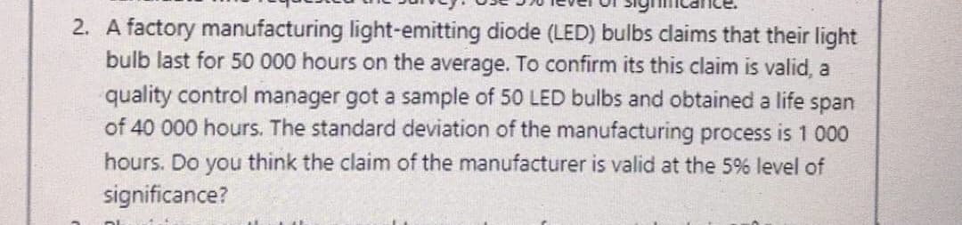 2. A factory manufacturing light-emitting diode (LED) bulbs claims that their light
bulb last for 50 000 hours on the average. To confirm its this claim is valid, a
quality control manager got a sample of 50 LED bulbs and obtained a life span
of 40 000 hours. The standard deviation of the manufacturing process is 1 000
hours. Do you think the claim of the manufacturer is valid at the 5% level of
significance?
