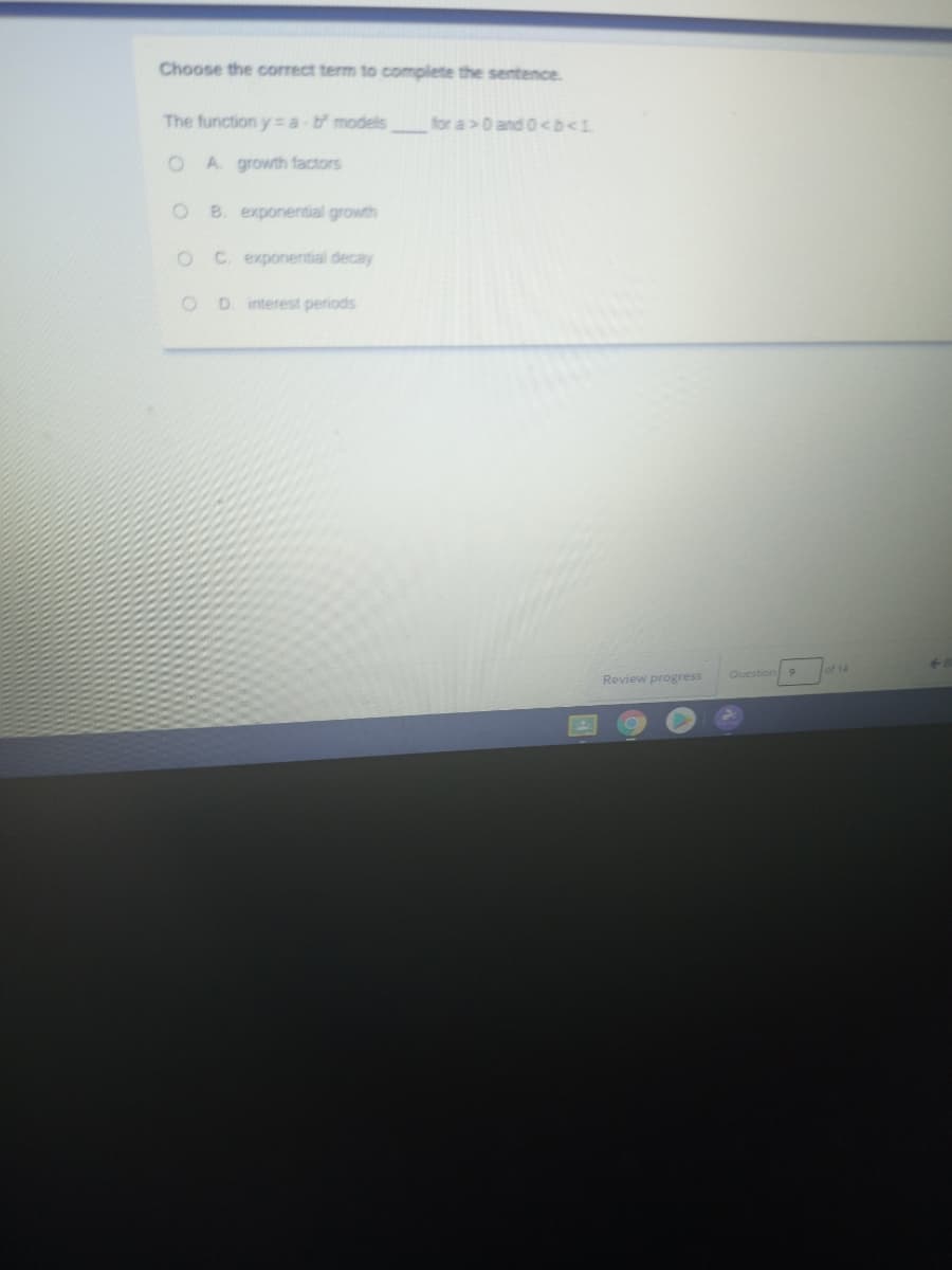 Choose the correct term to complete the sentence.
The function y a models
for a>0 and 0<b<1
O A. growth factors
O B. exponential growth
OC exponential decay
OD interest periods
of 14
Review progress
Question
