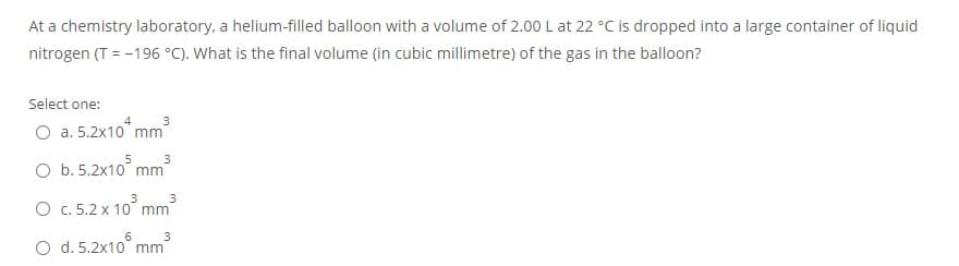 At a chemistry laboratory, a helium-filled balloon with a volume of 2.00 L at 22 °C is dropped into a large container of liquid
nitrogen (T = -196 °C). What is the final volume (in cubic millimetre) of the gas in the balloon?
Select one:
4
3
O a. 5.2x10 mm
O b. 5.2x10° mm
3
O c. 5.2 x 10 mm
O d. 5.2x10
3
mm
