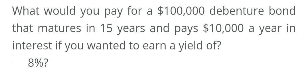 What would you pay for a $100,000 debenture bond
that matures in 15 years and pays $10,000 a year in
interest if you wanted to earn a yield of?
8%?
