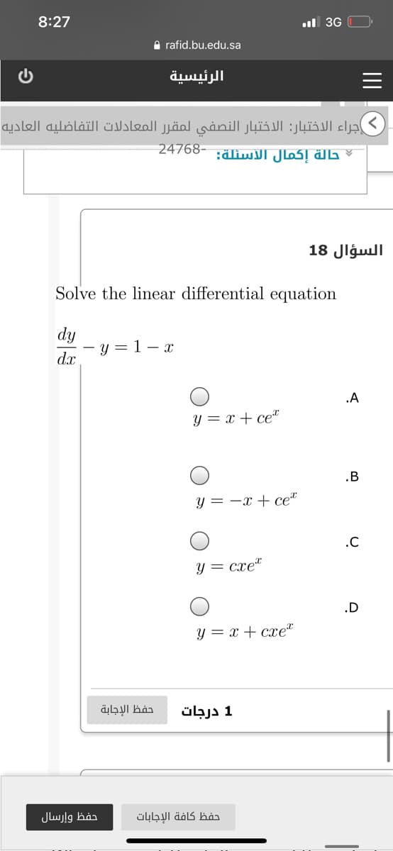 8:27
ul 3G
A rafid.bu.edu.sa
الرئيسية
اجراء الاختبار: الاختبار النصفى لمقر ر المعادلات التفاضليه العاديه
حالة إكمال السئلة: -24768
السؤال 18
Solve the linear differential equation
dy
y = 1 – x
dx
.A
y = x + ce*
.B
y = -x + ce“
.C
Y = cxe"
.D
y = x + cxet
حفظ الإجابة
1 درجات
حفظ وإرسال
حفظ كافة الإجابات
II
