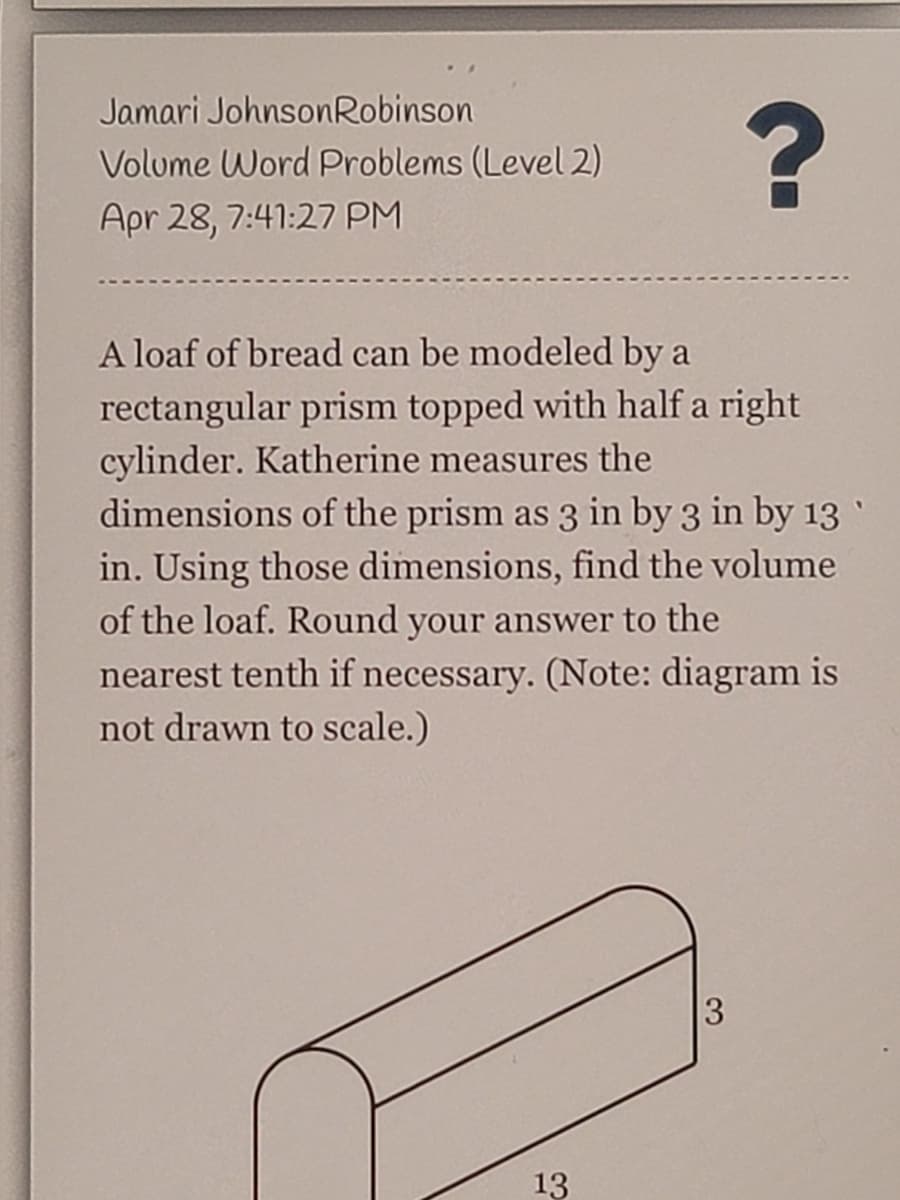 Jamari JohnsonRobinson
Volume Word Problems (Level 2)
?
Apr 28, 7:41:27 PM
A loaf of bread can be modeled by a
rectangular prism topped with half a right
cylinder. Katherine measures the
dimensions of the prism as 3 in by 3 in by 13 `
in. Using those dimensions, find the volume
of the loaf. Round your answer to the
nearest tenth if necessary. (Note: diagram is
not drawn to scale.)
3
13