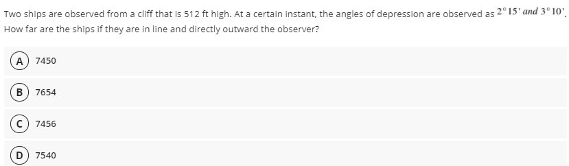 Two ships are observed from a cliff that is 512 ft high. At a certain instant, the angles of depression are observed as 2°15' and 3° 10'.
How far are the ships if they are in line and directly outward the observer?
A) 7450
B
7654
C) 7456
D) 7540
