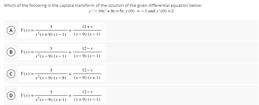 Which of the following is the Laplace transform of the solution of the given differential equation below:
y"- 10y'+9y=5t; y (0) = -1 and y'(0) =2
5
12+s
Y (s) =
s2(s+9) (s – 1)
A
(s - 9) (8 – 1)
5
12-s
B
Y (s) =
+
s2(s – 9) (s – 1)
(s- 9) (s – 1)
5
12-s
Y (s) =
s2(s – 9) (s – 9)
(s - 9) (s+1)
5
12-s
D
Y (s) =-
s2(s – 9) (s+1)
(s+9) (s – 1)
