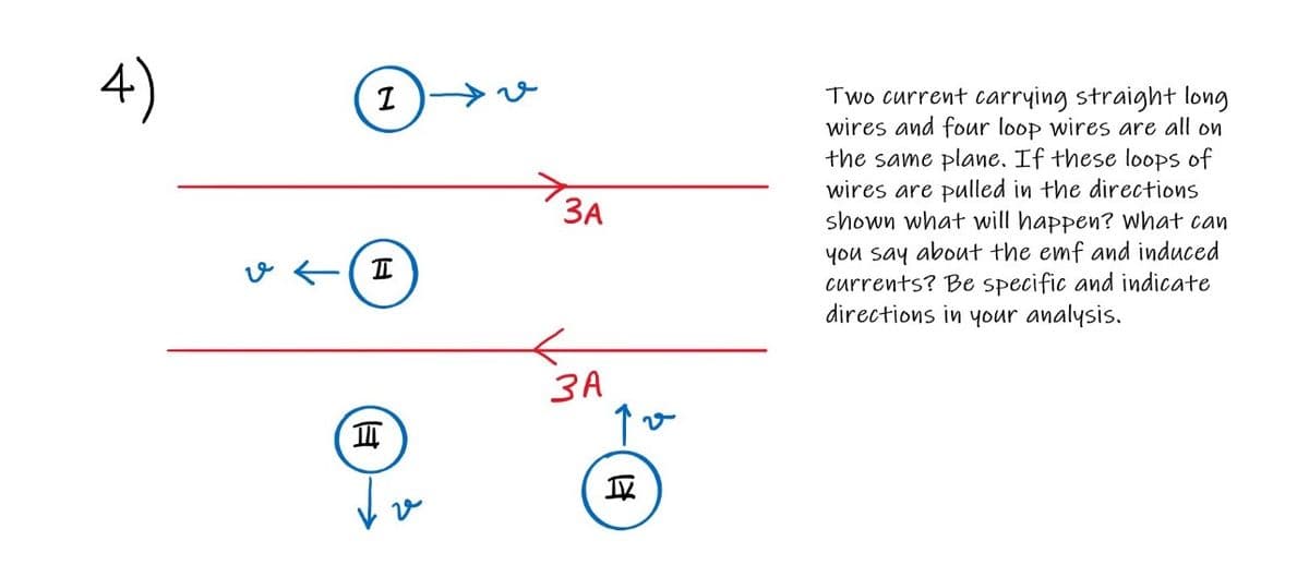 4)
Two current carrying straight long
wires and four loop wires are all on
the same plane. If these loops of
wires are pulled in the directions
shown what will happen? what can
you say about the emf and induced
currents? Be specific and indicate
directions in your analysis.
ЗА
v E(I
ЗА
项
