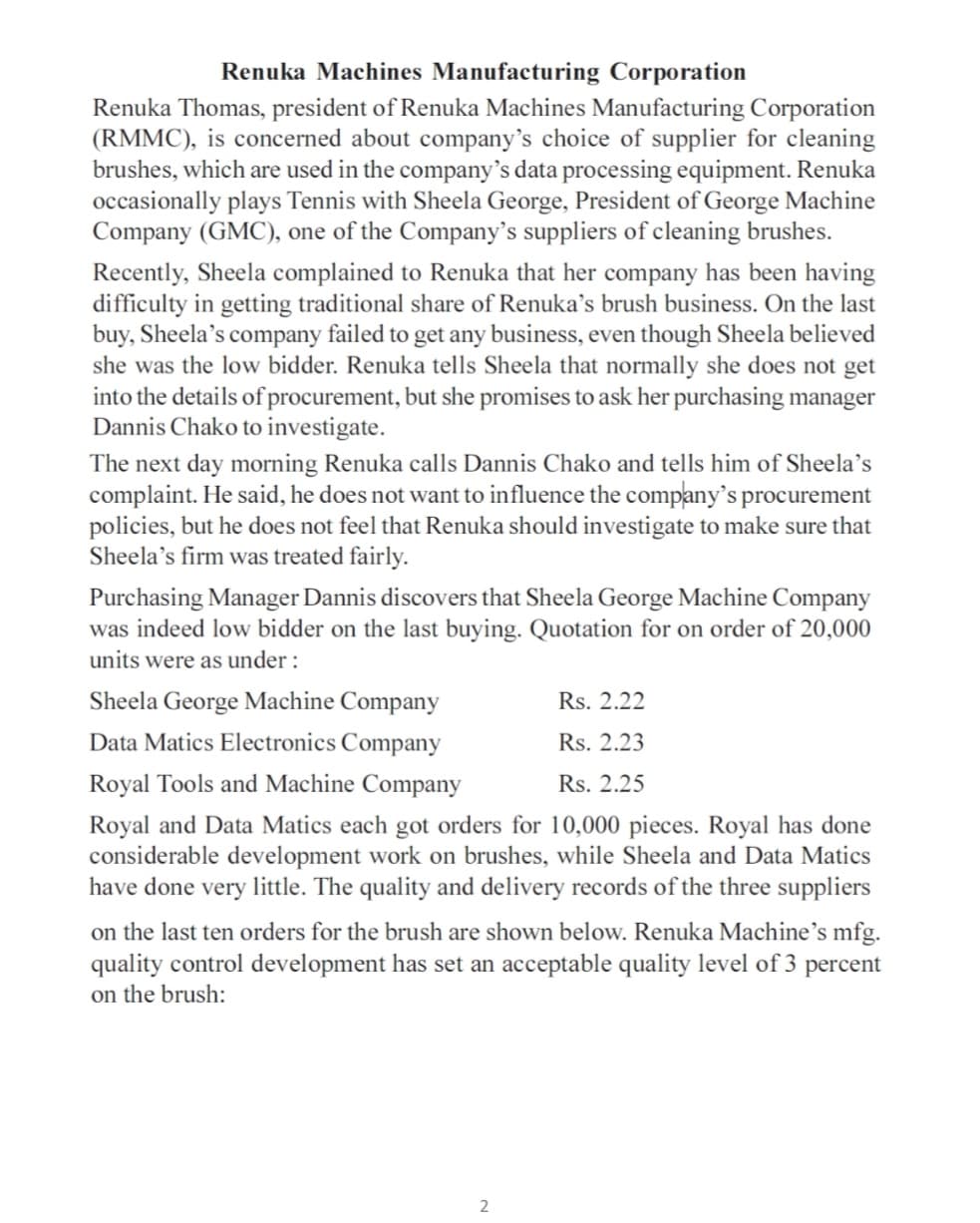 Renuka Machines Manufacturing Corporation
Renuka Thomas, president of Renuka Machines Manufacturing Corporation
(RMMC), is concerned about company's choice of supplier for cleaning
brushes, which are used in the company's data processing equipment. Renuka
occasionally plays Tennis with Sheela George, President of George Machine
Company (GMC), one of the Company's suppliers of cleaning brushes.
Recently, Sheela complained to Renuka that her company has been having
difficulty in getting traditional share of Renuka’s brush business. On the last
buy, Sheela's company failed to get any business, even though Sheela believed
she was the low bidder. Renuka tells Sheela that normally she does not get
into the details of procurement, but she promises to ask her purchasing manager
Dannis Chako to investigate.
The next day morning Renuka calls Dannis Chako and tells him of Sheela’s
complaint. He said, he does not want to influence the company's procurement
policies, but he does not feel that Renuka should investigate to make sure that
Sheela's firm was treated fairly.
Purchasing Manager Dannis discovers that Sheela George Machine Company
was indeed low bidder on the last buying. Quotation for on order of 20,000
units were as under :
Sheela George Machine Company
Rs. 2.22
Data Matics Electronics Company
Rs. 2.23
Royal Tools and Machine Company
Rs. 2.25
Royal and Data Matics each got orders for 10,000 pieces. Royal has done
considerable development work on brushes, while Sheela and Data Matics
have done very little. The quality and delivery records of the three suppliers
on the last ten orders for the brush are shown below. Renuka Machine's mfg.
quality control development has set an acceptable quality level of 3 percent
on the brush:
2
