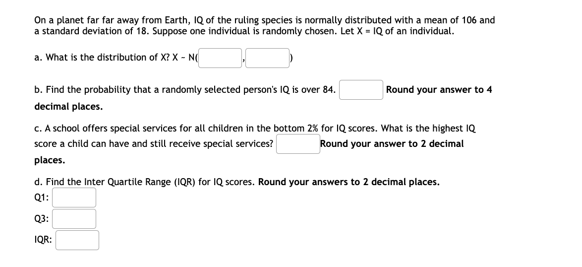 On a planet far far away from Earth, IQ of the ruling species is normally distributed with a mean of 106 and
a standard deviation of 18. Suppose one individual is randomly chosen. Let X = IQ of an individual.
a. What is the distribution of X? X - N(
b. Find the probability that a randomly selected person's IQ is over 84.
Round your answer to 4
decimal places.
c. A school offers special services for all children in the bottom 2% for IQ scores. What is the highest IQ
score a child can have and still receive special services?
Round your answer to 2 decimal
places.
d. Find the Inter Quartile Range (IQR) for IQ scores. Round your answers to 2 decimal places.
Q1:
Q3:
IQR:
