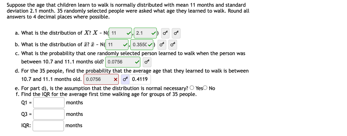 Suppose the age that children learn to walk is normally distributed with mean 11 months and standard
deviation 2.1 month. 35 randomly selected people were asked what age they learned to walk. Round all
answers to 4 decimal places where possible.
a. What is the distribution of X? X - N( 11
V, 2.1
b. What is the distribution of æ? a - N( 11
0.3550 v)
c. What is the probability that one randomly selected person learned to walk when the person was
between 10.7 and 11.1 months old? 0.0756
d. For the 35 people, find the probability that the average age that they learned to walk is between
10.7 and 11.1 months old. 0.0756
o 0.4119
e. For part d), is the assumption that the distribution is normal necessary? O YesO No
f. Find the IQR for the average first time walking age for groups of 35 people.
Q1 =
months
Q3 =
months
IQR:
months
