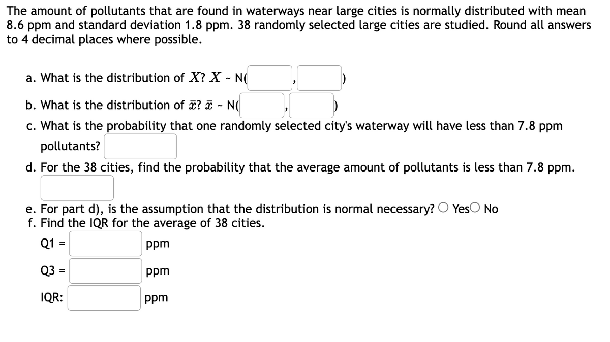 The amount of pollutants that are found in waterways near large cities is normally distributed with mean
8.6 ppm and standard deviation 1.8 ppm. 38 randomly selected large cities are studied. Round all answers
to 4 decimal places where possible.
a. What is the distribution of X? X - N(
b. What is the distribution of ? ¤ ~ N(
c. What is the probability that one randomly selected city's waterway will have less than 7.8 ppm
pollutants?
d. For the 38 cities, find the probability that the average amount of pollutants is less than 7.8 ppm.
e. For part d), is the assumption that the distribution is normal necessary?
f. Find the IQR for the average of 38 cities.
YesO No
Q1 =
ppm
Q3 =
ppm
%3D
IQR:
ppm
