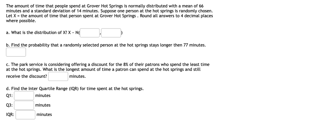 The amount of time that people spend at Grover Hot Springs is normally distributed with a mean of 66
minutes and a standard deviation of 14 minutes. Suppose one person at the hot springs is randomly chosen.
Let X = the amount of time that person spent at Grover Hot Springs . Round all answers to 4 decimal places
where possible.
a. What is the distribution of X? X - N(
b. Find the probability that a randomly selected person at the hot springs stays longer then 77 minutes.
c. The park service is considering offering a discount for the 8% of their patrons who spend the least time
at the hot springs. What is the longest amount of time a patron can spend at the hot springs and still
receive the discount?
minutes.
d. Find the Inter Quartile Range (IQR) for time spent at the hot springs.
Q1:
minutes
Q3:
minutes
IQR:
minutes
