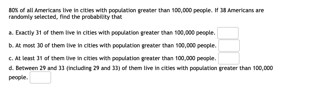 80% of all Americans live in cities with population greater than 100,000 people. If 38 Americans are
randomly selected, find the probability that
a. Exactly 31 of them live in cities with population greater than 100,000 people.
b. At most 30 of them live in cities with population greater than 100,000 people.
c. At least 31 of them live in cities with population greater than 100,000 people.
d. Between 29 and 33 (including 29 and 33) of them live in cities with population greater than 100,000
реople.
