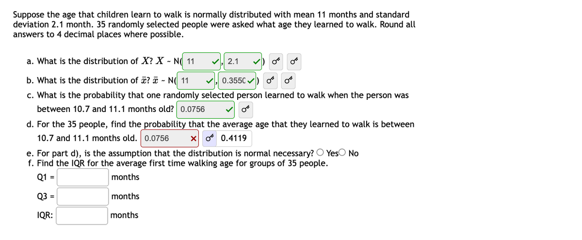 Suppose the age that children learn to walk is normally distributed with mean 11 months and standard
deviation 2.1 month. 35 randomly selected people were asked what age they learned to walk. Round all
answers to 4 decimal places where possible.
a. What is the distribution of X? X - N( 11
2.1
b. What is the distribution of x? ¤ - N( 11
0.3550 v
c. What is the probability that one randomly selected person learned to walk when the person was
between 10.7 and 11.1 months old? 0.0756
d. For the 35 people, find the probability that the average age that they learned to walk is between
10.7 and 11.1 months old. 0.0756
o 0.4119
e. For part d), is the assumption that the distribution is normal necessary? O YesO No
f. Find the IQR for the average first time walking age for groups of 35 people.
Q1 =
months
Q3 =
months
IQR:
months

