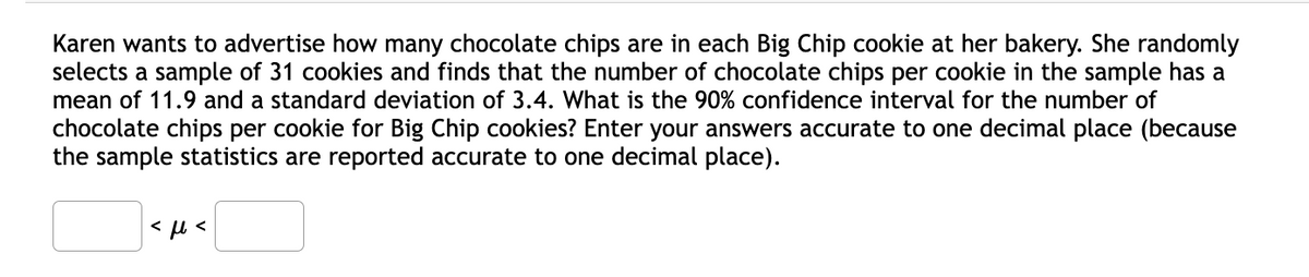 Karen wants to advertise how many chocolate chips are in each Big Chip cookie at her bakery. She randomly
selects a sample of 31 cookies and finds that the number of chocolate chips per cookie in the sample has a
mean of 11.9 and a standard deviation of 3.4. What is the 90% confidence interval for the number of
chocolate chips per cookie for Big Chip cookies? Enter your answers accurate to one decimal place (because
the sample statistics are reported accurate to one decimal place).
