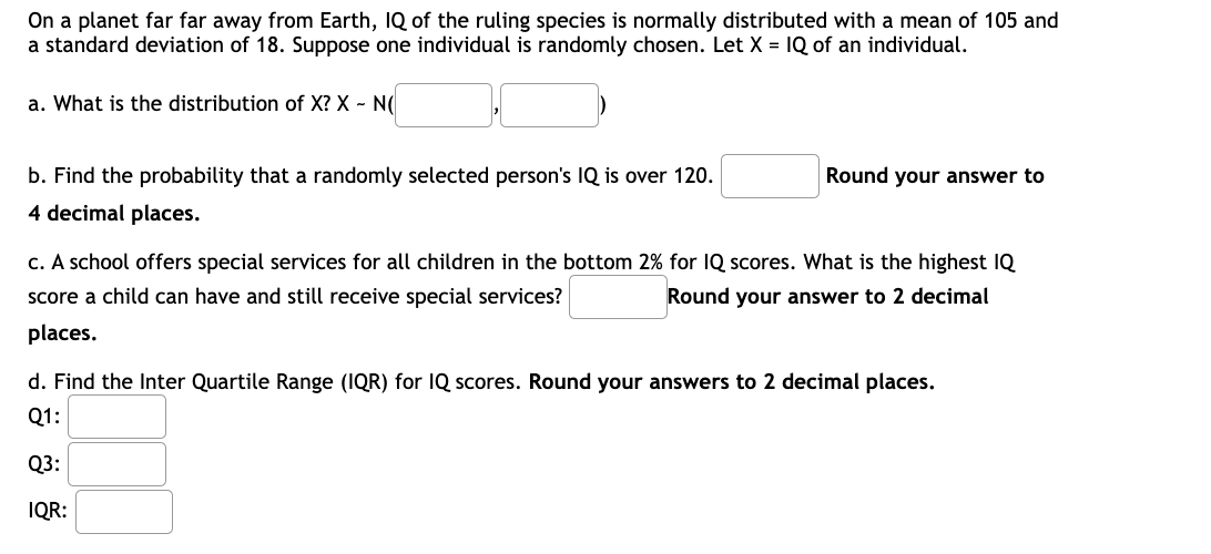 On a planet far far away from Earth, IQ of the ruling species is normally distributed with a mean of 105 and
a standard deviation of 18. Suppose one individual is randomly chosen. Let X = IQ of an individual.
a. What is the distribution of X? X - N(
b. Find the probability that a randomly selected person's IQ is over 120.
Round your answer to
4 decimal places.
c. A school offers special services for all children in the bottom 2% for IQ scores. What is the highest IQ
score a child can have and still receive special services?
Round your answer to 2 decimal
places.
d. Find the Inter Quartile Range (IQR) for IQ scores. Round your answers to 2 decimal places.
Q1:
Q3:
IQR:
