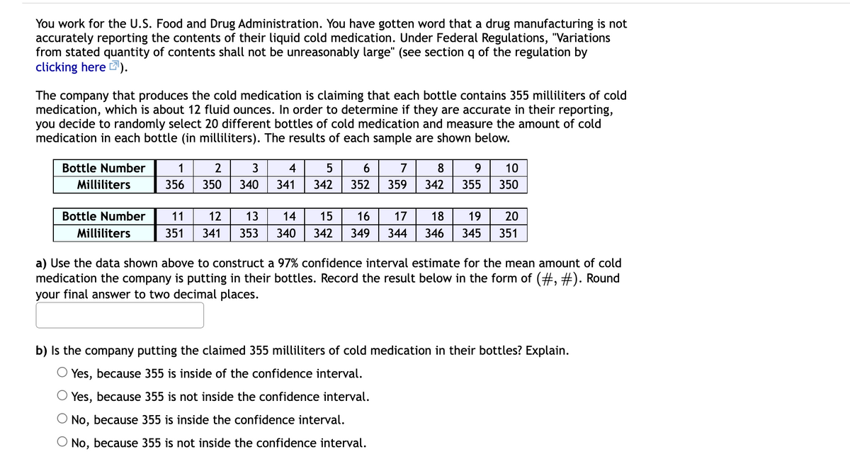 You work for the U.S. Food and Drug Administration. You have gotten word that a drug manufacturing is not
accurately reporting the contents of their liquid cold medication. Under Federal Regulations, "Variations
from stated quantity of contents shall not be unreasonably large" (see section q of the regulation by
clicking here ).
The company that produces the cold medication is claiming that each bottle contains 355 milliliters of cold
medication, which is about 12 fluid ounces. In order to determine if they are accurate in their reporting,
you decide to randomly select 20 different bottles of cold medication and measure the amount of cold
medication in each bottle (in milliliters). The results of each sample are shown below.
Bottle Number
1
3
4
6.
7
8
9.
10
Milliliters
356
350
340
341
342
352
359
342
355
350
Bottle Number
11
12
13
14
15
16
17
18
19
20
Milliliters
351
341
353
340
342
349
344
346
345
351
a) Use the data shown above to construct a 97% confidence interval estimate for the mean amount of cold
medication the company is putting in their bottles. Record the result below in the form of (#, #). Round
your final answer to two decimal places.
b) Is the company putting the claimed 355 milliliters of cold medication in their bottles? Explain.
Yes, because 355 is inside of the confidence interval.
Yes, because 355 is not inside the confidence interval.
No, because 355 is inside the confidence interval.
O No, because 355 is not inside the confidence interval.
