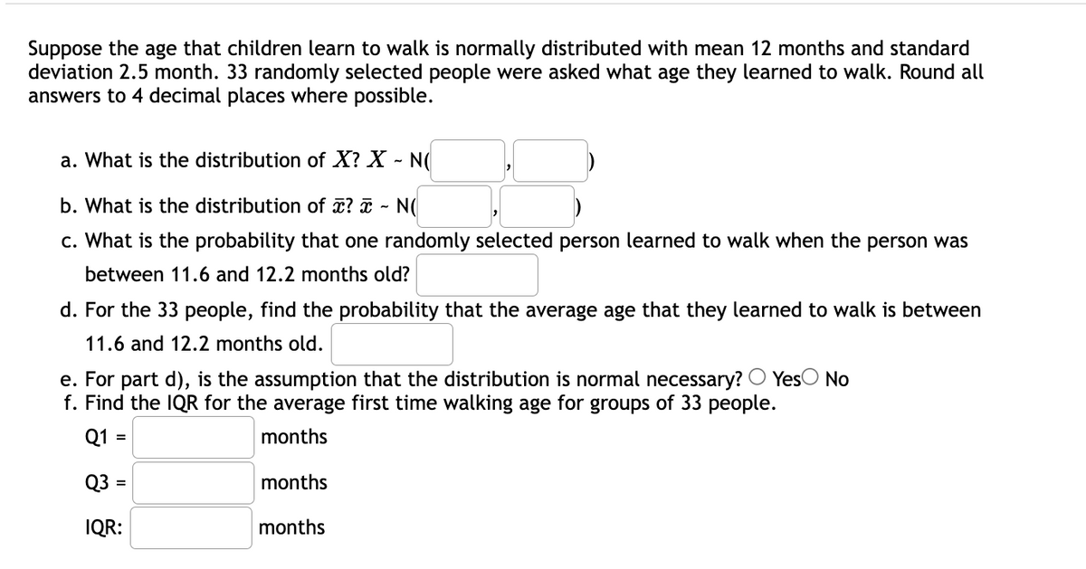 Suppose the age that children learn to walk is normally distributed with mean 12 months and standard
deviation 2.5 month. 33 randomly selected people were asked what age they learned to walk. Round all
answers to 4 decimal places where possible.
a. What is the distribution of X? X - N(
b. What is the distribution of ? - N(
c. What is the probability that one randomly selected person learned to walk when the person was
between 11.6 and 12.2 months old?
d. For the 33 people, find the probability that the average age that they learned to walk is between
11.6 and 12.2 months old.
YesO No
e. For part d), is the assumption that the distribution is normal necessary?
f. Find the IQR for the average first time walking age for groups of 33 people.
Q1 =
months
Q3 :
months
IQR:
months
