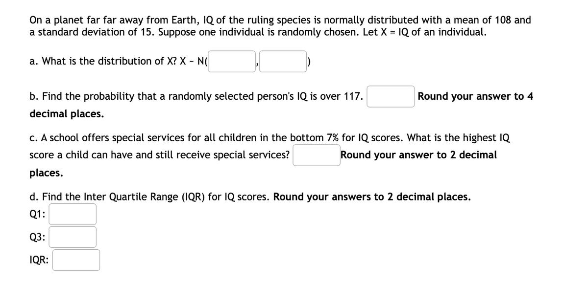 On a planet far far away from Earth, IQ of the ruling species is normally distributed with a mean of 108 and
a standard deviation of 15. Suppose one individual is randomly chosen. Let X = IQ of an individual.
a. What is the distribution of X? X - N(
b. Find the probability that a randomly selected person's IQ is over 117.
Round your answer to 4
decimal places.
c. A school offers special services for all children in the bottom 7% for IQ scores. What is the highest IQ
Score a child can have and still receive special services?
Round your answer to 2 decimal
places.
d. Find the Inter Quartile Range (IQR) for IQ scores. Round your answers to 2 decimal places.
Q1:
Q3:
IQR:
