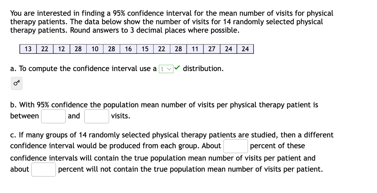 You are interested in finding a 95% confidence interval for the mean number of visits for physical
therapy patients. The data below show the number of visits for 14 randomly selected physical
therapy patients. Round answers to 3 decimal places where possible.
13
22
12
28
10
28
16
15
22
28
11
27
24
24
a. To compute the confidence interval use a
distribution.
b. With 95% confidence the population mean number of visits per physical therapy patient is
between
and
visits.
c. If many groups of 14 randomly selected physical therapy patients are studied, then a different
confidence interval would be produced from each group. About
percent of these
confidence intervals will contain the true population mean number of visits per patient and
about
percent will not contain the true population mean number of visits per patient.
