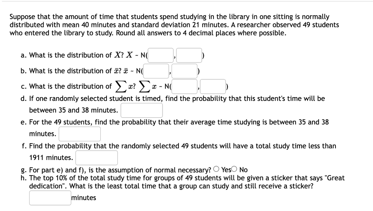 Suppose that the amount of time that students spend studying in the library in one sitting is normally
distributed with mean 40 minutes and standard deviation 21 minutes. A researcher observed 49 students
who entered the library to study. Round all answers to 4 decimal places where possible.
a. What is the distribution of X? X - N(
b. What is the distribution of ? - N(
c. What is the distribution of > x? ) x - N(
d. If one randomly selected student is timed, find the probability that this student's time will be
between 35 and 38 minutes.
e. For the 49 students, find the probability that their average time studying is between 35 and 38
minutes.
f. Find the probability that the randomly selected 49 students will have a total study time less than
1911 minutes.
g. For part e) and f), is the assumption of normal necessary? O YesO No
h. The top 10% of the total study time for groups of 49 students will be given a sticker that says "Great
dedication". What is the least total time that a group can study and still receive a sticker?
minutes
