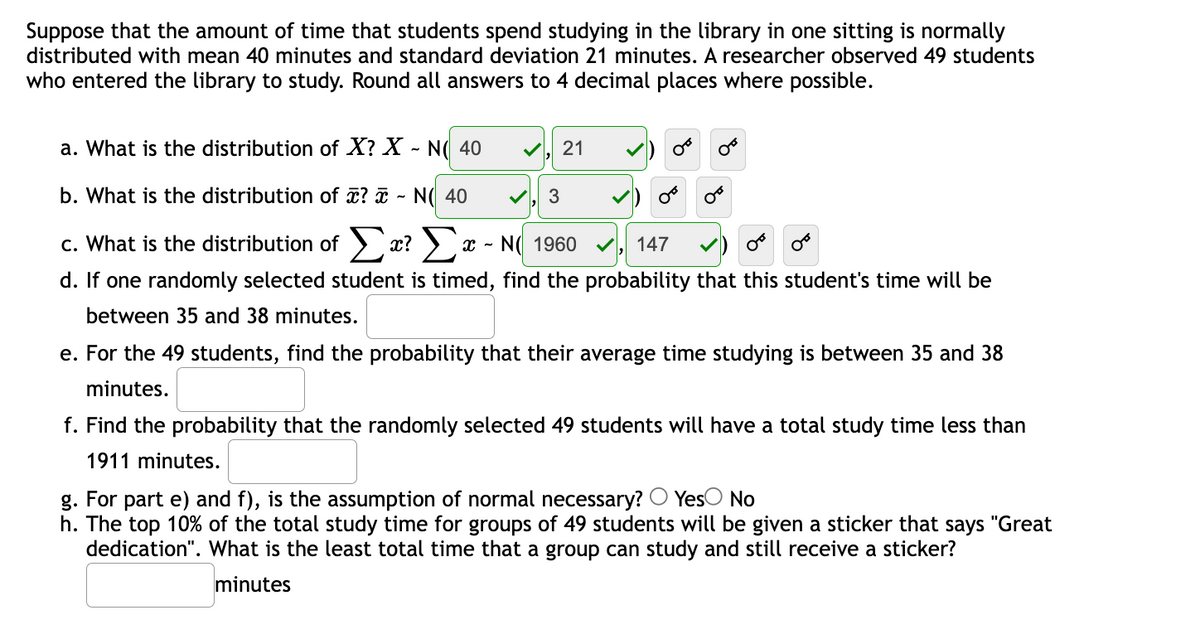 Suppose that the amount of time that students spend studying in the library in one sitting is normally
distributed with mean 40 minutes and standard deviation 21 minutes. A researcher observed 49 students
who entered the library to study. Round all answers to 4 decimal places where possible.
a. What is the distribution of X? X - N( 40
21
b. What is the distribution of ? ¤ - N( 40
V, 3
c. What is the distribution of > x? > x - N( 1960
147
d. If one randomly selected student is timed, find the probability that this student's time will be
between 35 and 38 minutes.
e. For the 49 students, find the probability that their average time studying is between 35 and 38
minutes.
f. Find the probability that the randomly selected 49 students will have a total study time less than
1911 minutes.
g. For part e) and f), is the assumption of normal necessary? O YesO No
h. The top 10% of the total study time for groups of 49 students will be given a sticker that says "Great
dedication". What is the least total time that a group can study and still receive a sticker?
minutes
