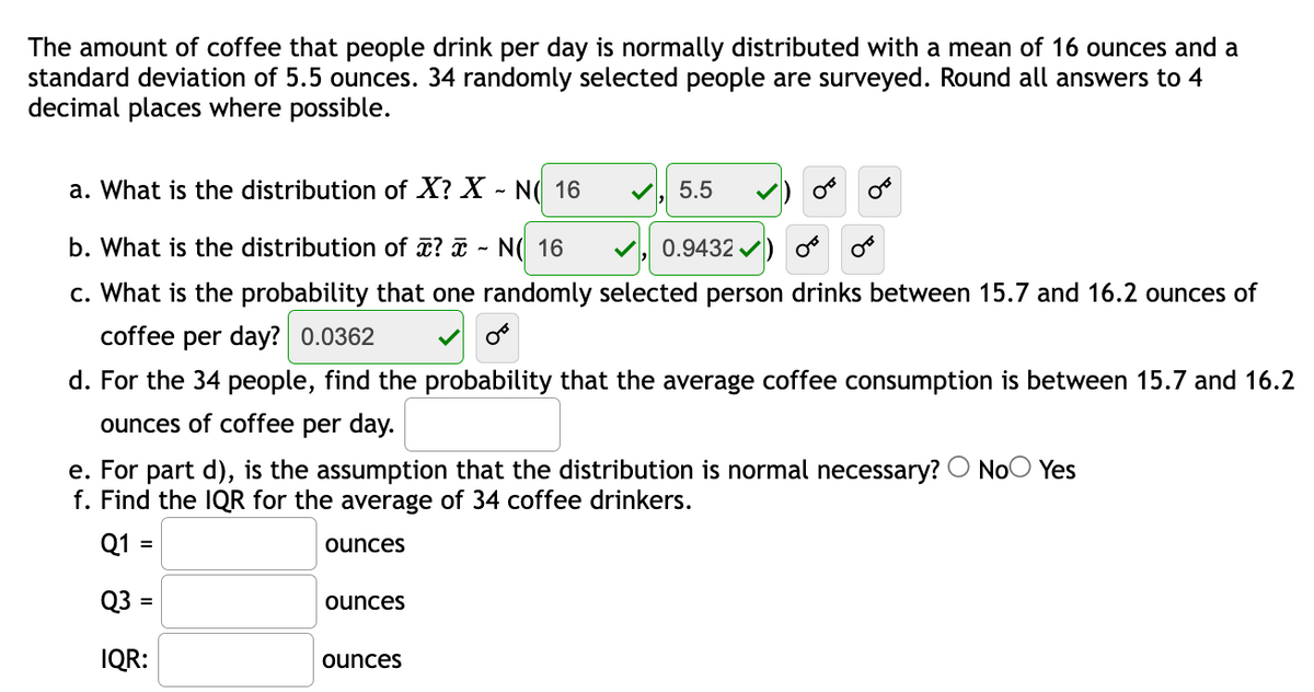 The amount of coffee that people drink per day is normally distributed with a mean of 16 ounces and a
standard deviation of 5.5 ounces. 34 randomly selected people are surveyed. Round all answers to 4
decimal places where possible.
a. What is the distribution of X? X - N( 16
5.5
b. What is the distribution of ? - N( 16
0.9432 /
c. What is the probability that one randomly selected person drinks between 15.7 and 16.2 ounces of
coffee per day? 0.0362
d. For the 34 people, find the probability that the average coffee consumption is between 15.7 and 16.2
ounces of coffee per day.
e. For part d), is the assumption that the distribution is normal necessary? O NoO Yes
f. Find the IQR for the average of 34 coffee drinkers.
Q1 =
ounces
Q3 =
ounces
IQR:
ounces
