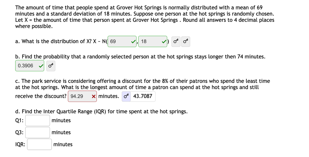 The amount of time that people spend at Grover Hot Springs is normally distributed with a mean of 69
minutes and a standard deviation of 18 minutes. Suppose one person at the hot springs is randomly chosen.
Let X = the amount of time that person spent at Grover Hot Springs . Round all answers to 4 decimal places
where possible.
a. What is the distribution of X? X ~ N( 69
18
b. Find the probability that a randomly selected person at the hot springs stays longer then 74 minutes.
0.3906
c. The park service is considering offering a discount for the 8% of their patrons who spend the least time
at the hot springs. What is the longest amount of time a patron can spend at the hot springs and still
receive the discount? 94.29
x minutes. o 43.708
d. Find the Inter Quartile Range (IQR) for time spent at the hot springs.
Q1:
minutes
Q3:
minutes
IQR:
minutes
