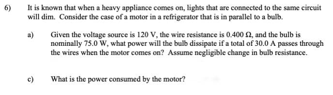 6)
It is known that when a heavy appliance comes on, lights that are connected to the same circuit
will dim. Consider the case of a motor in a refrigerator that is in parallel to a bulb.
a)
Given the voltage source is 120 V, the wire resistance is 0.400 2, and the bulb is
nominally 75.0 W, what power will the bulb dissipate if a total of 30.0 A passes through
the wires when the motor comes on? Assume negligible change in bulb resistance.
c)
What is the power consumed by the motor?
