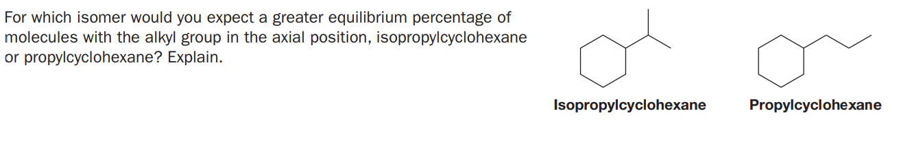For which isomer would you expect a greater equilibrium percentage of
molecules with the alkyl group in the axial position, isopropylcyclohexane
or propylcyclohexane? Explain.
Isopropylcyclohexane
Propylcyclohexane
