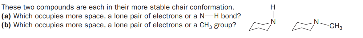 These two compounds are each in their more stable chair conformation.
(a) Which occupies more space, a lone pair of electrons or a N-H bond?
(b) Which occupies more space, a lone pair of electrons or a CH3 group?
H
N°
CH3
