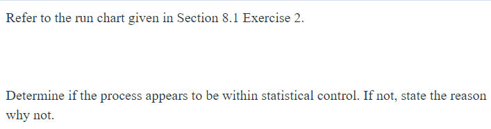 Refer to the run chart given in Section 8.1 Exercise 2.
Determine if the process appears to be within statistical control. If not, state the reason
why not.

